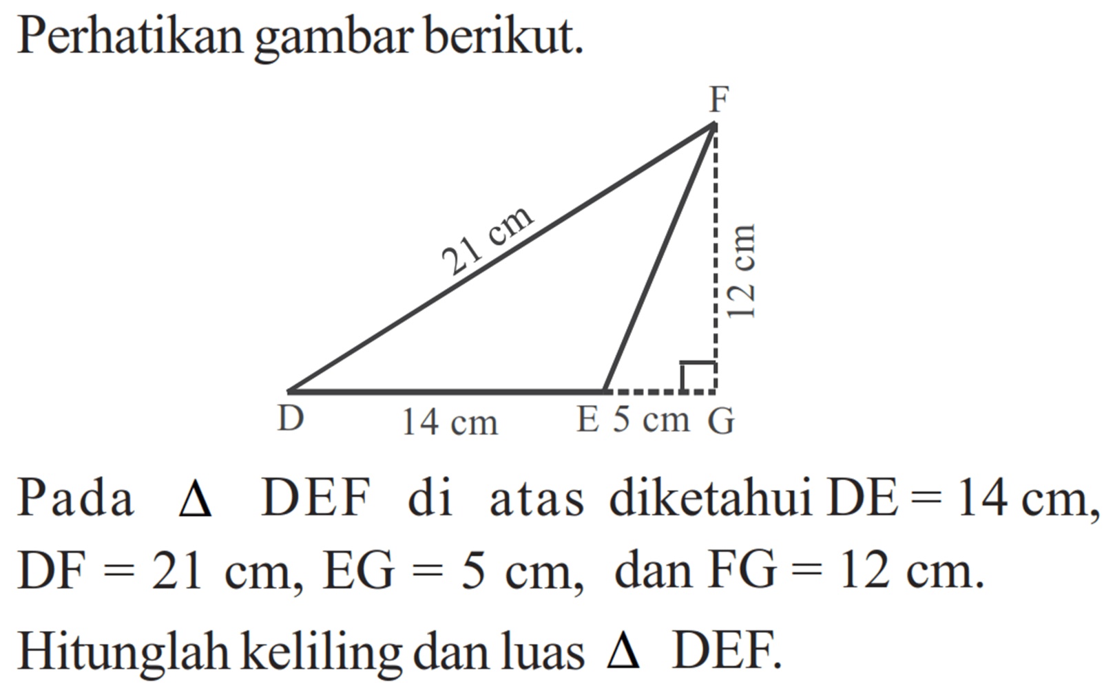 Perhatikan gambar berikut. F 21 cm 12 cm D 14 cm E 5 cm G Pada  segitiga  DEF di atas diketahui  DE=14 cm ,  DF=21 cm, EG=5 cm , dan  FG=12 cm .  Hitunglah keliling dan luas  segitiga  DEF.