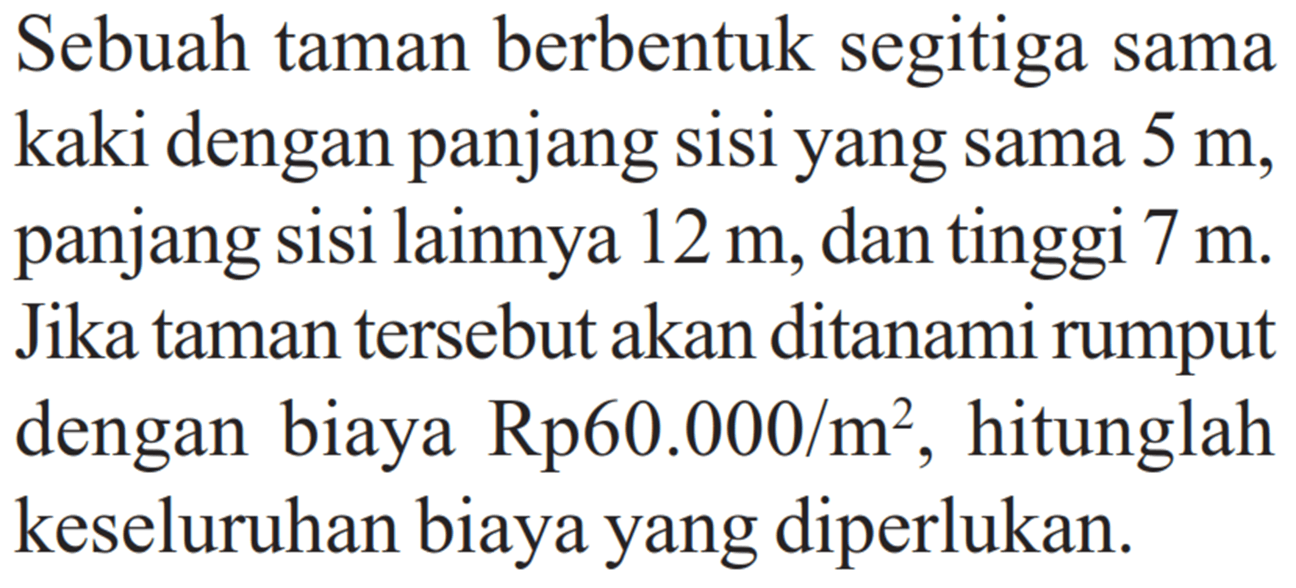 Sebuah taman berbentuk segitiga sama kaki dengan panjang sisi yang sama 5 m, panjang sisi lainnya 12 m, dan tinggi 7 m. Jika taman tersebut akan ditanami rumput dengan biaya Rp 60.000/m^2, hitunglah keseluruhan biaya yang diperlukan.