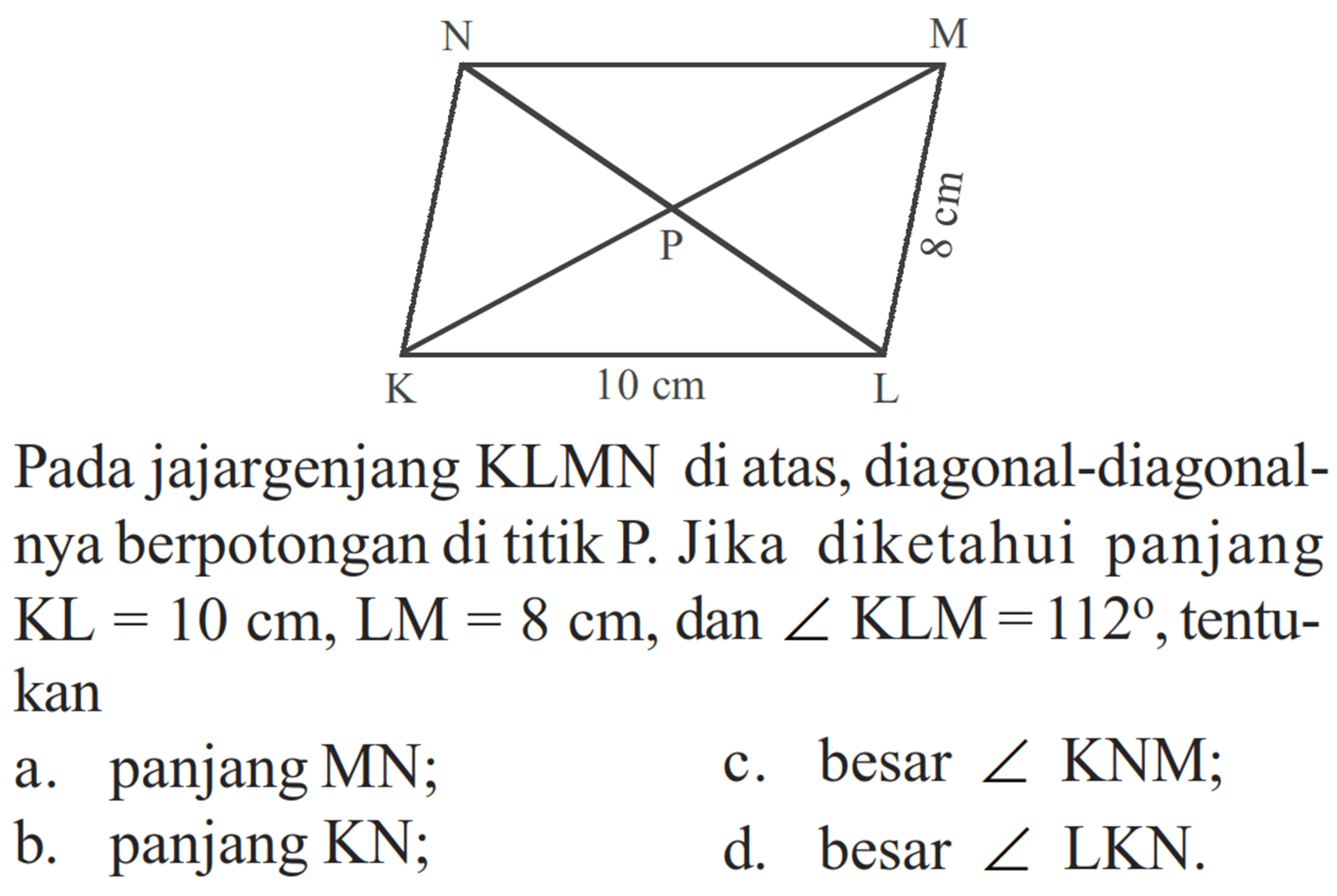 Pada jajargenjang KLMN di atas, diagonal-diagonalnya berpotongan di titik P. Jika diketahui panjang KL=10 cm, LM=8 cm, dan sudut KLM=112, tentukan: a. panjang MN; b. panjang KN; c. besar  sudut KNM; d. besar sudut LKN. 