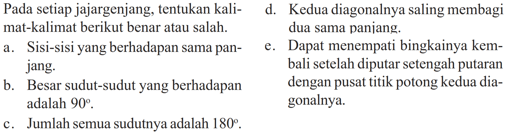 Pada setiap jajargenjang, tentukan kalimat-kalimat berikut benar atau salah. a. Sisi-sisi yang berhadapan sama panjang b. Besar sudut-sudut yang berhadapan adalah 90. c. Jumlah semua sudutnya adalah 180. d. Kedua diagonalnya saling membagi dua sama paniang. e. Dapat menempati bingkainya kembali setelah diputar setengah putaran dengan pusat titik potong kedua diagonalnya. 