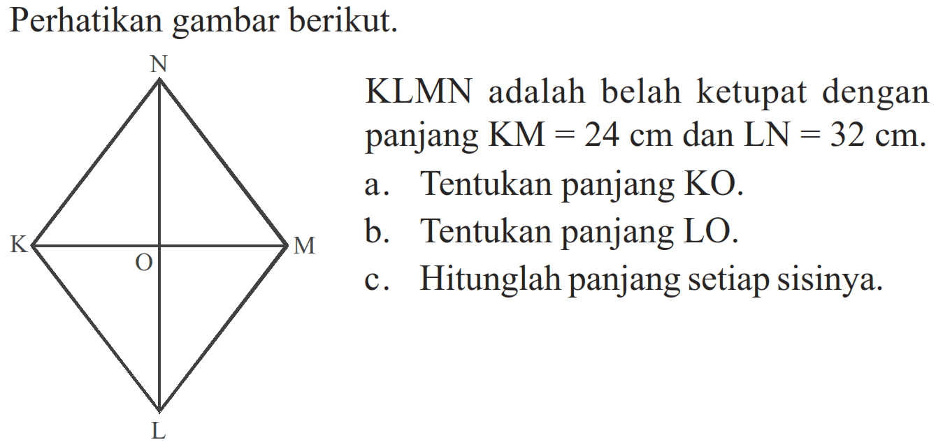 Perhatikan gambar berikut. K N M L O KLMN adalah belah ketupat dengan panjang KM=24 cm dan LN=32 cm. a. Tentukan panjang KO. b. Tentukan panjang LO. c. Hitunglah panjang setiap sisinya. 