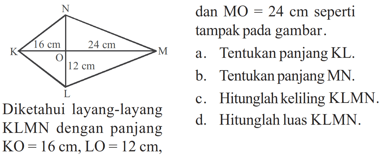 N K 16 cm O 24 cm M 12 cm L Diketahui layang-layang KLMN dengan panjang KO=16 cm,LO= 12 cm, dan MO=24 cm seperti tampak pada gambar. a. Tentukan panjang KL. b. Tentukan panjang MN. c. Hitunglah keliling KLMN. d. Hitunglah luas KLMN. 