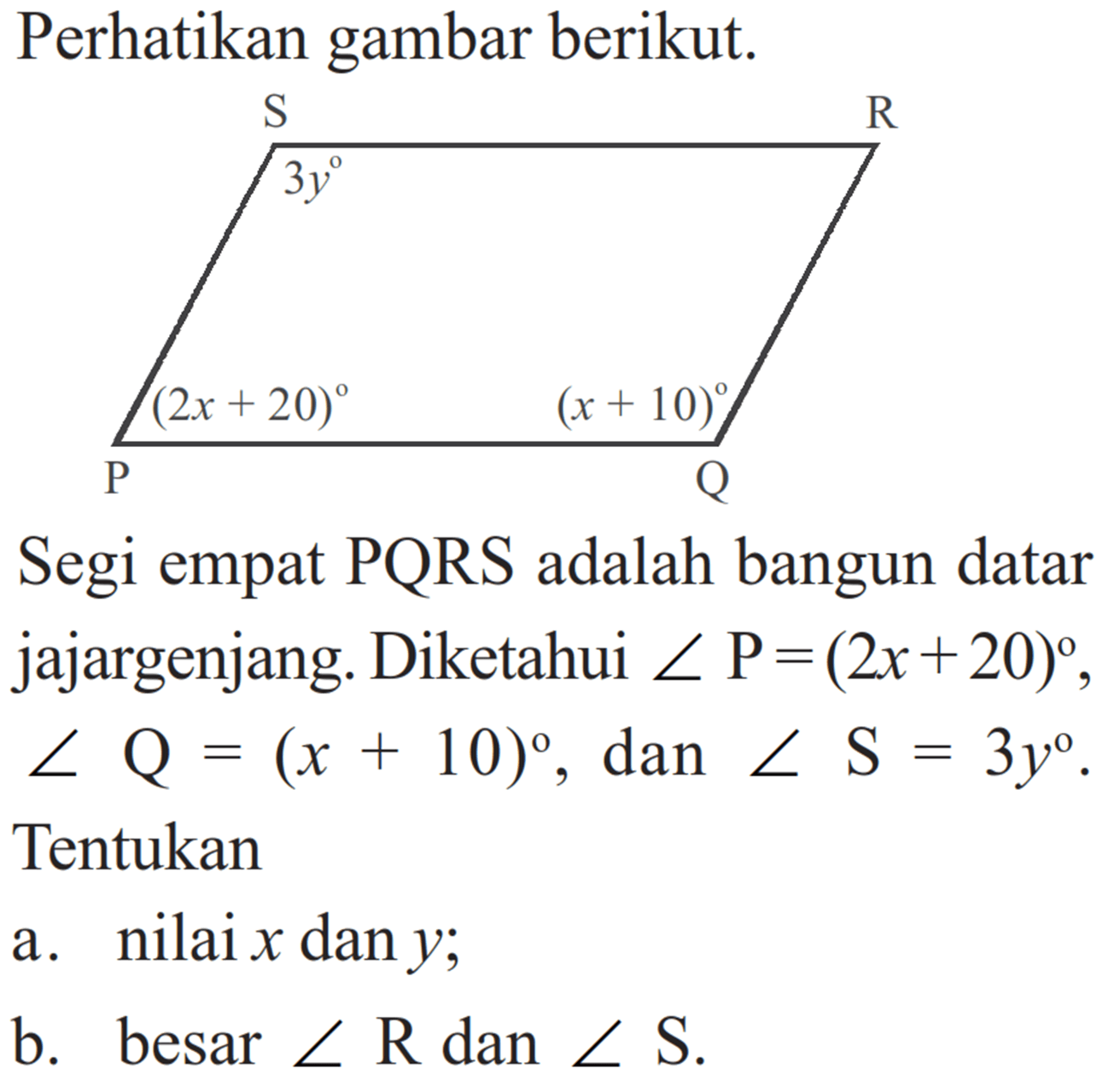 Perhatikan gambar berikut. S R 3y 2x+20 x+10 P Q Segi empat PQRS adalah bangun datar jajargenjang. Diketahui sudut P=(2x+20), sudut Q=(x+10), dan sudut S=3y. Tentukana. nilai x dan y;b. besar sudut R dan sudut S.