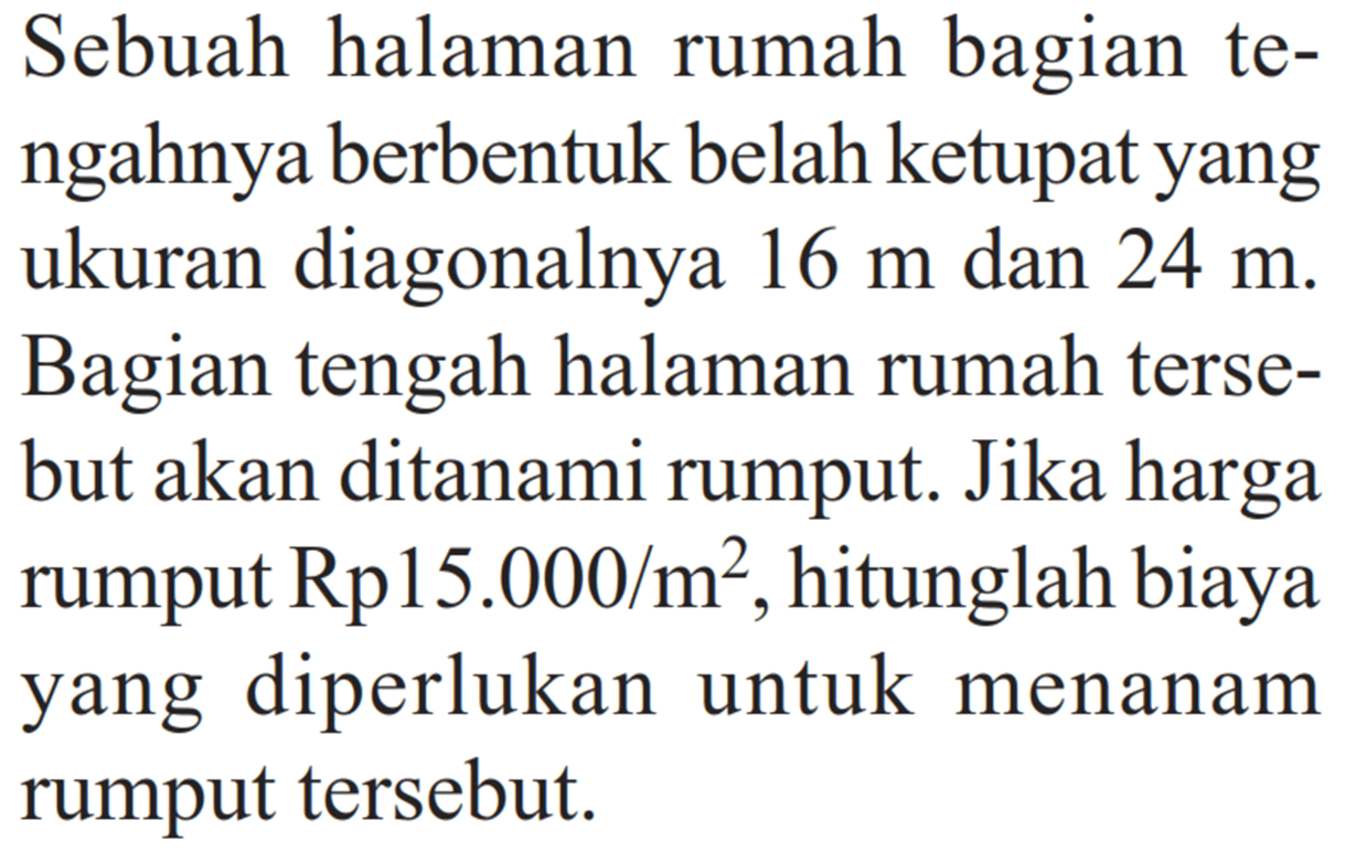 Sebuah halaman rumah bagian tengahnya berbentuk belah ketupat yang ukuran diagonalnya 16m dan 24 m. Bagian tengah halaman rumah tersebut akan ditanami rumput. Jika harga rumput Rp 15.000/m^2, hitunglah biaya yang diperlukan untuk menanam rumput tersebut.