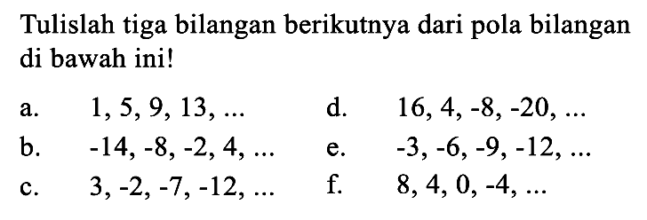 Tulislah tiga bilangan berikutnya dari pola bilangan di bawah ini! a. 1,5,9, 13, ... d. 16,4,-8,-20, ... a. b -14,-8, -2,4, ...e. 3,-6,-9,-12, .... c. 3,-2, -7,-12, .... f. 8,4,0,-4....