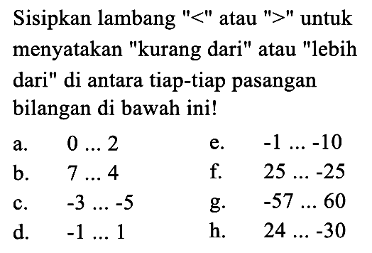 Sisipkan lambang '<' atau '>' untuk menyatakan 'kurang dari' atau 'lebih dari' di antara tiap-tiap pasangan bilangan di bawah ini! a. 0... 2 e. -1 ...-10 b. 7... 4 f. 25.... -25 C. -3... -5 g. -57 ... 60 d. -1... 1 h. 24 ... -30