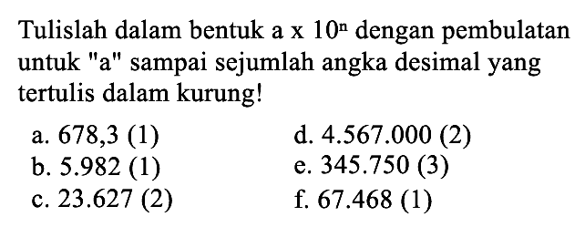 Tulislah dalam bentuk a x 10^n dengan pembulatan untuk "a" sampai sejumlah angka desimal yang tertulis dalam kurung! 
a. 678,3 (1) 
b. 5.982 (1) 
c. 23.627 (2) 
d. 4.567.000 (2) 
e. 345.750 (3) 
f. 67.468 (1)