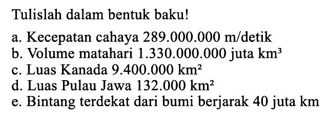 Tulislah dalam bentuk baku! a.Kecepatan cahaya 289.000.000 m/detik b. Volume matahari 1.330.000.000 juta km^3 c.Luas Kanada 9.400.000 km^2 d. Luas Pulau Jawa 132.000 km^2 e.Bintang terdekat dari bumi berjarak 40 juta km