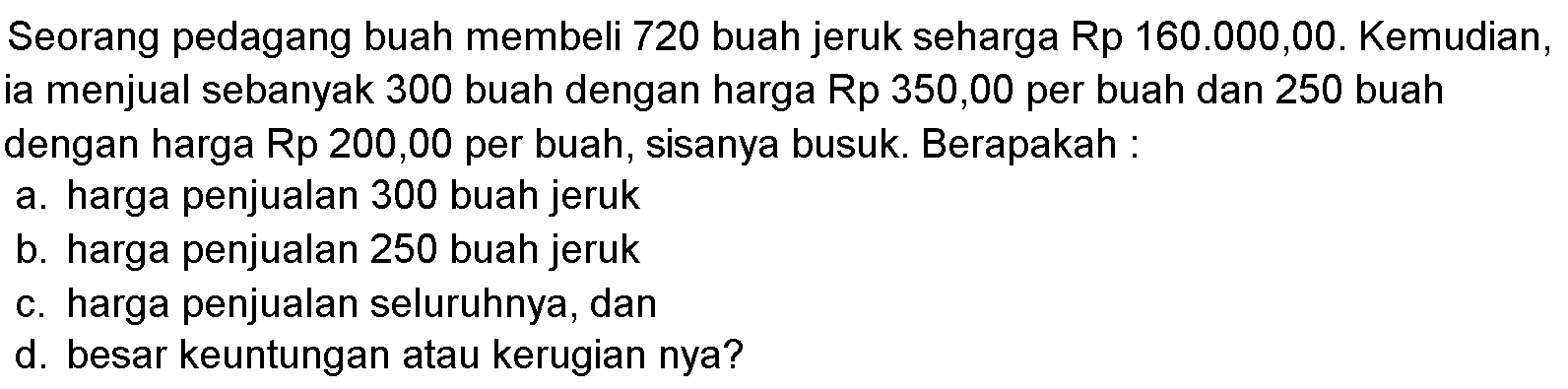 Seorang pedagang buah membeli 720 buah jeruk seharga Rp160.000,00 . Kemudian, ia menjual sebanyak 300 buah dengan harga Rp350,00 per buah dan 250 buah dengan harga Rp200,00 per buah, sisanya busuk. Berapakah:a. harga penjualan 300 buah jeruk b. harga penjualan 250 buah jeruk c. harga penjualan seluruhnya, dan d. besar keuntungan atau kerugian nya?