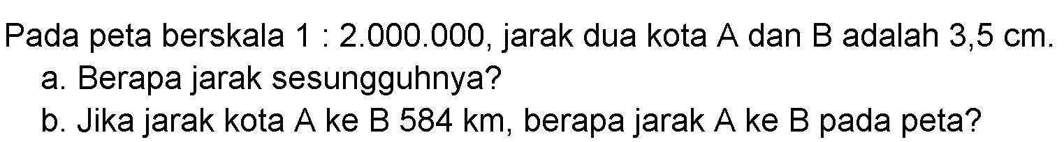 Pada peta berskala 1:2.000.000, jarak dua kota A dan B adalah 3,5 cm. a. Berapa jarak sesungguhnya? b. Jika jarak kota A ke B 584 km, berapa jarak A ke B pada peta?