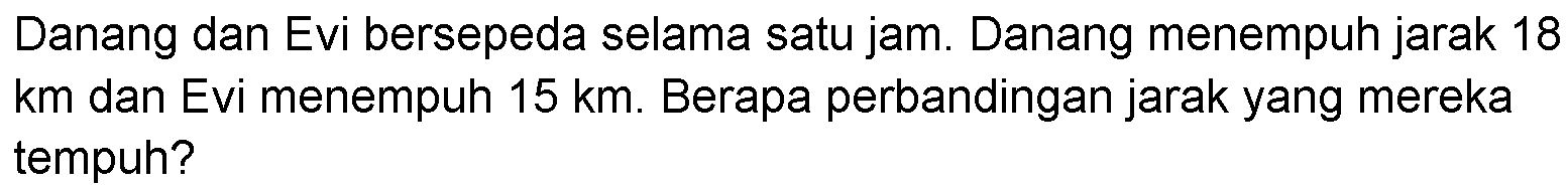 Danang dan Evi bersepeda selama satu jam. Danang menempuh jarak 18 km dan Evi menempuh 15 km. Berapa perbandingan jarak yang mereka tempuh?