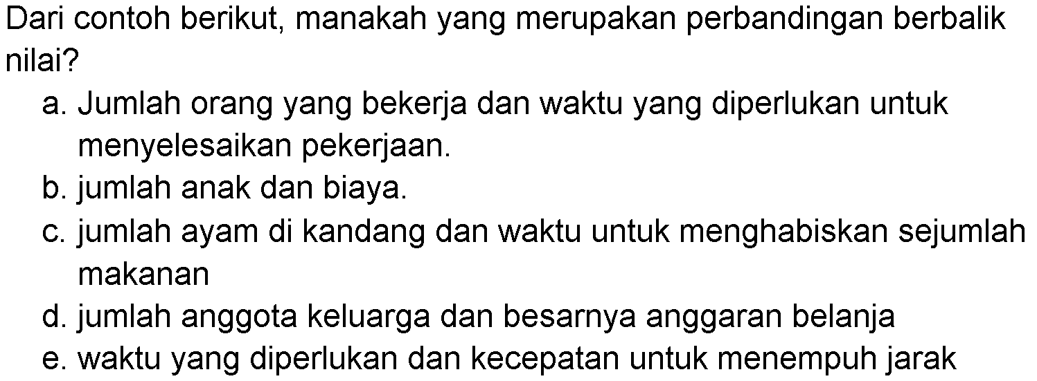Dari contoh berikut, manakah yang merupakan perbandingan berbalik nilai?a. Jumlah orang yang bekerja dan waktu yang diperlukan untuk menyelesaikan pekerjaan.b. jumlah anak dan biaya.c. jumlah ayam di kandang dan waktu untuk menghabiskan sejumlah makanand. jumlah anggota keluarga dan besarnya anggaran belanjae. waktu yang diperlukan dan kecepatan untuk menempuh jarak