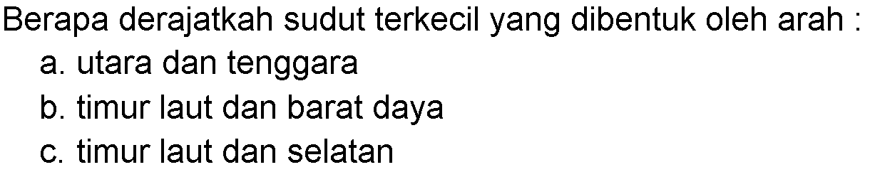 Berapa derajatkah sudut terkecil yang dibentuk oleh arah:a. utara dan tenggarab. timur laut dan barat dayac. timur laut dan selatan 