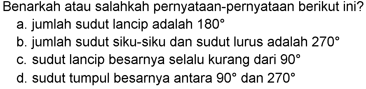 Benarkah atau salahkah pernyataan-pernyataan berikut ini?a. jumlah sudut lancip adalah  180 b. jumlah sudut siku-siku dan sudut lurus adalah  270 c. sudut lancip besarnya selalu kurang dari  90 d. sudut tumpul besarnya antara  90  dan  270 