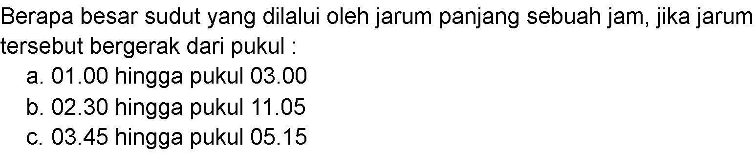 Berapa besar sudut yang dilalui oleh jarum panjang sebuah jam, jika jarum tersebut bergerak dari pukul : a. 01.00 hingga pukul 03.00 b. 02.30 hingga pukul 11.05 c. 03.45 hingga pukul 05.15 