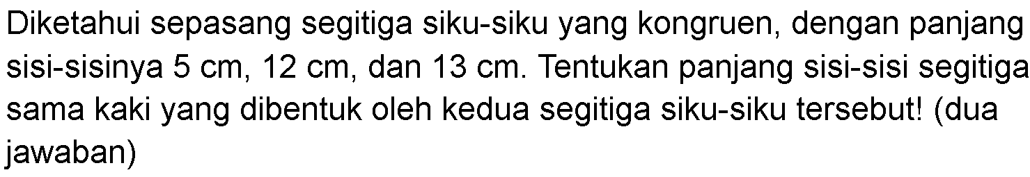 Diketahui sepasang segitiga siku-siku yang kongruen, dengan panjang sisi-sisinya  5 cm, 12 cm , dan  13 cm . Tentukan panjang sisi-sisi segitiga sama kaki yang dibentuk oleh kedua segitiga siku-siku tersebut! (dua jawaban)