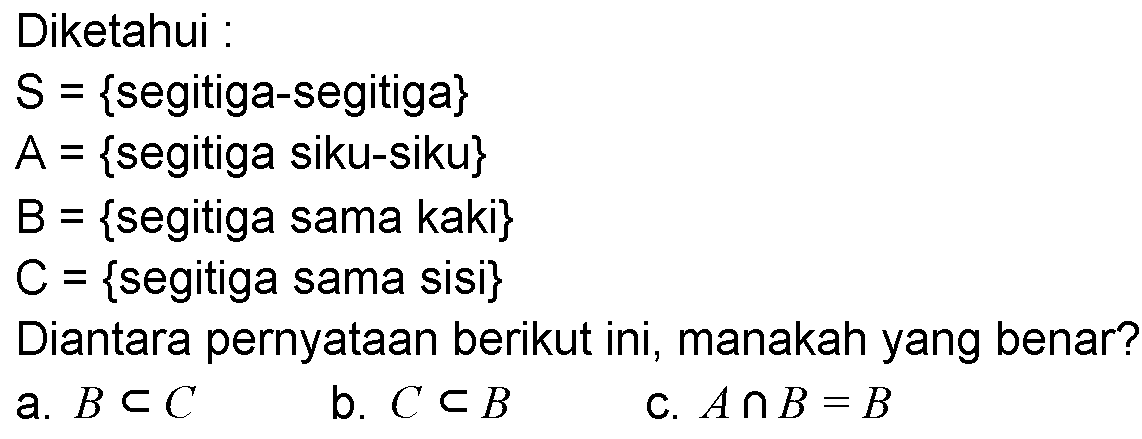 Diketahui: S={segitiga-segitiga} A={segitiga siku-siku} B={segitiga sama kaki} C={segitiga sama sisi} Diantara pernyataan berikut ini, manakah yang benar? a. B c C b. C c B c.  A n B=B 