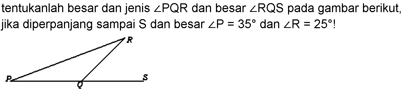 tentukanlah besar dan jenis sudut PQR dan besar sudut RQS pada gambar berikut, jika diperpanjang sampai S dan besar sudut P=35 dan sudut R=25! R P Q S 