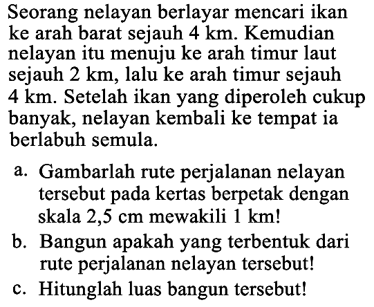 Seorang nelayan berlayar mencari ikan ke arah barat sejauh 4 km . Kemudian nelayan itu menuju ke arah timur laut sejauh 2  km , lalu ke arah timur sejauh 4 km . Setelah ikan yang diperoleh cukup banyak, nelayan kembali ke tempat ia berlabuh semula.
a. Gambarlah rute perjalanan nelayan tersebut pada kertas berpetak dengan skala 2,5 cm mewakili 1 km !
b. Bangun apakah yang terbentuk dari rute perjalanan nelayan tersebut!
c. Hitunglah luas bangun tersebut!