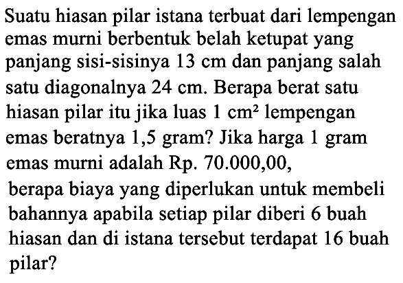 Suatu hiasan pilar istana terbuat dari lempengan emas murni berbentuk belah ketupat yang panjang sisi-sisinya  13 cm  dan panjang salah satu diagonalnya  24 cm . Berapa berat satu hiasan pilar itu jika luas 1 cm^2  lempengan emas beratnya 1,5 gram? Jika harga 1 gram emas murni adalah Rp.70.000,00,berapa biaya yang diperlukan untuk membeli bahannya apabila setiap pilar diberi 6 buah hiasan dan di istana tersebut terdapat 16 buah pilar? 