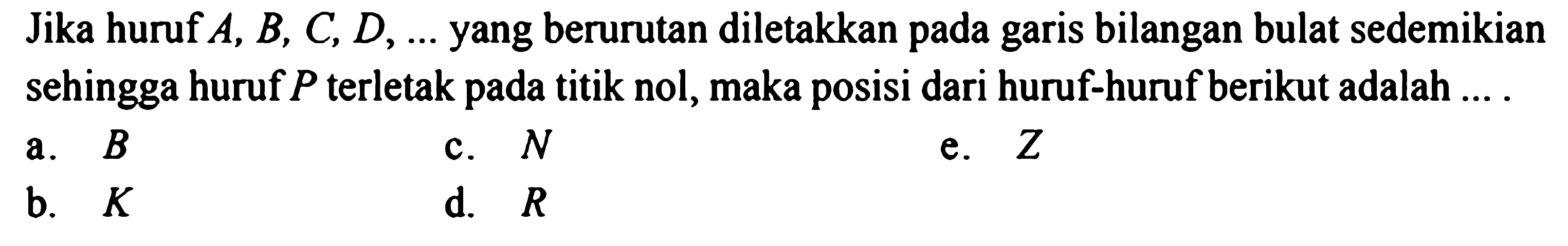 Jika huruf A, B, C, D, ... yang berurutan diletakkan pada garis bilangan bulat sedemikian sehingga huruf P terletak pada titik nol, maka posisi dari huruf-huruf berikut adalah ....