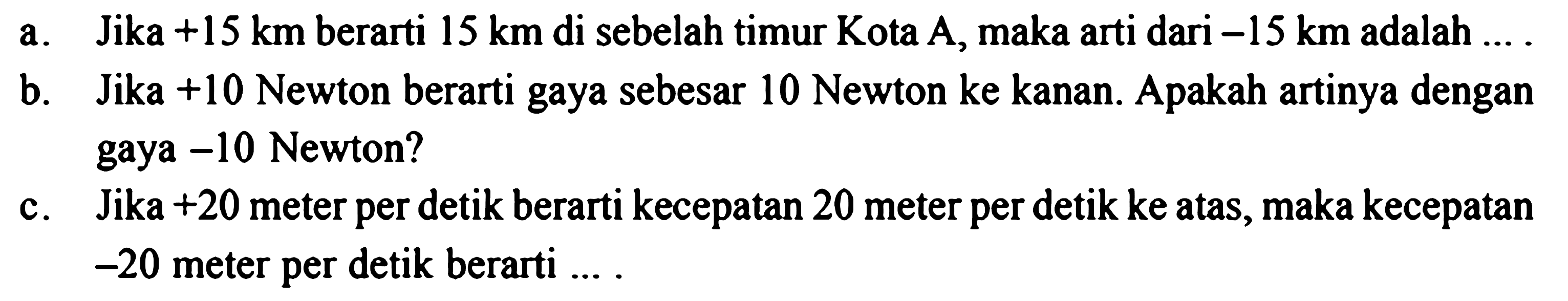 a. Jika +15 km berarti 15 km di sebelah timur Kota A, maka arti dari -15 km adalah ... b. Jika +10 Newton berarti gaya sebesar 10 Newton ke kanan. Apakah artinya dengan  gaya -10 Newton? c. Jika +20 meter per detik berarti kecepatan 20 meter per detik ke atas, maka kecepatan -20 meter per detik berarti...