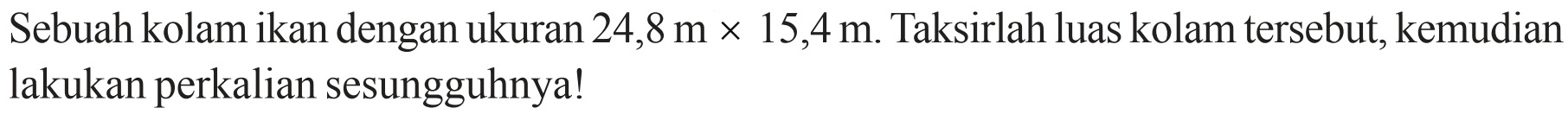 Sebuah kolam ikan dengan ukuran 24,8 m x 15,4 m. Taksirlah luas kolam tersebut, kemudian lakukan perkalian sesungguhnya!