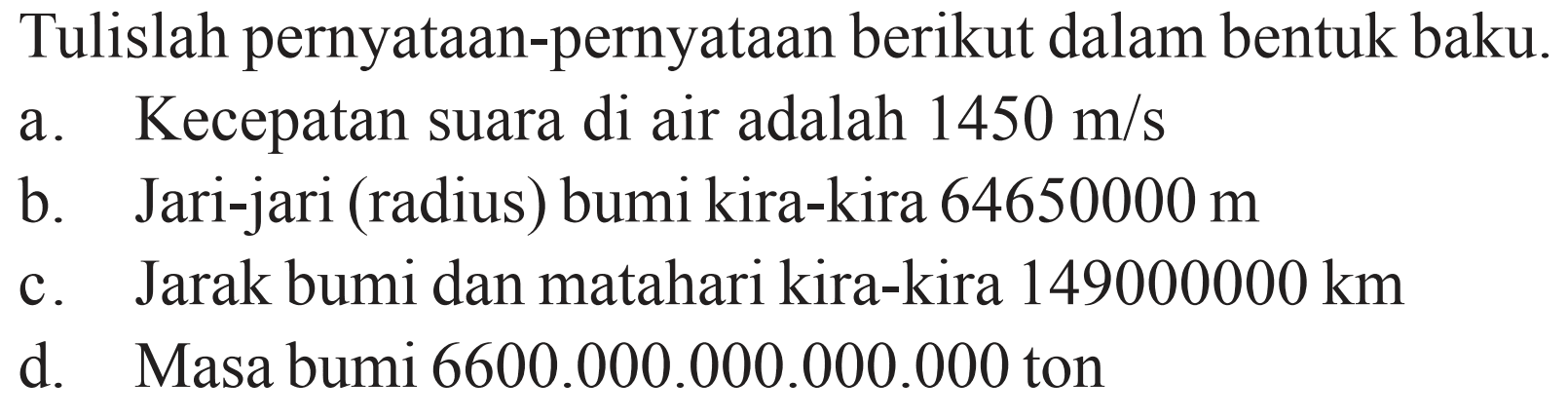 Tulislah pernyataan-pernyataan berikut dalam bentuk baku. a. Kecepatan suara di air adalah 1450 m/s b. Jari-jari (radius) bumi kira-kira 64650000 m c. Jarak bumi dan matahari kira-kira 149000000 km d. Masa bumi 6600.000.000.000.000 ton