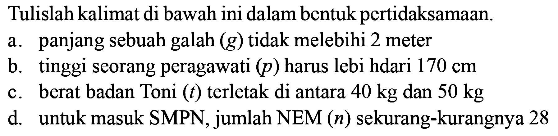 Tulislah kalimat di bawah ini dalam bentuk pertidaksamaan.
a. panjang sebuah galah (g) tidak melebihi 2 meter
b. tinggi seorang peragawati (p) harus lebih dari 170 cm 
c. berat badan Toni (t) terletak di antara 40 kg dan 50 kg 
d. untuk masuk SMPN,  jumlah NEM (n) sekurang-kurangnya 28