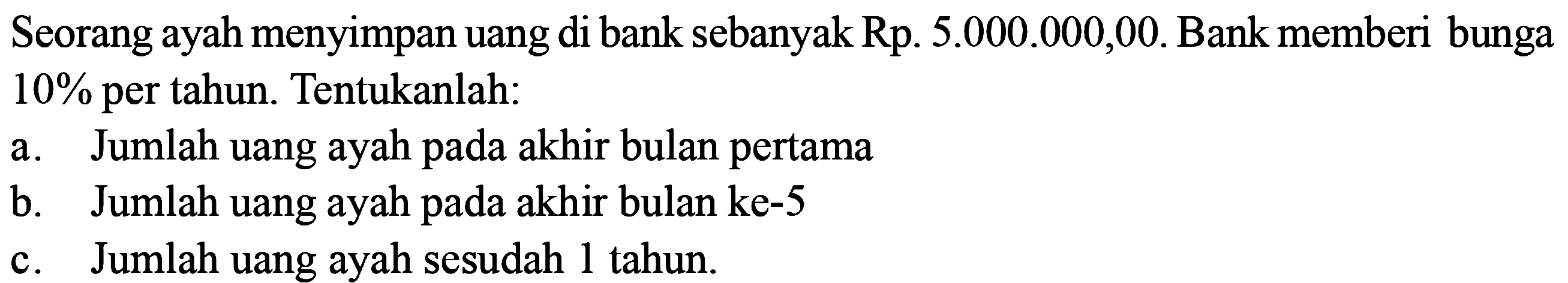 Seorang ayah menyimpan uang di bank sebanyak Rp. 5.000.000,00. Bank memberi bunga 10% per tahun. Tentukanlah: a. Jumlah uang ayah pada akhir bulan pertama b. Jumlah uang ayah pada akhir bulan ke-5 c. Jumlah uang ayah sesudah 1 tahun. 