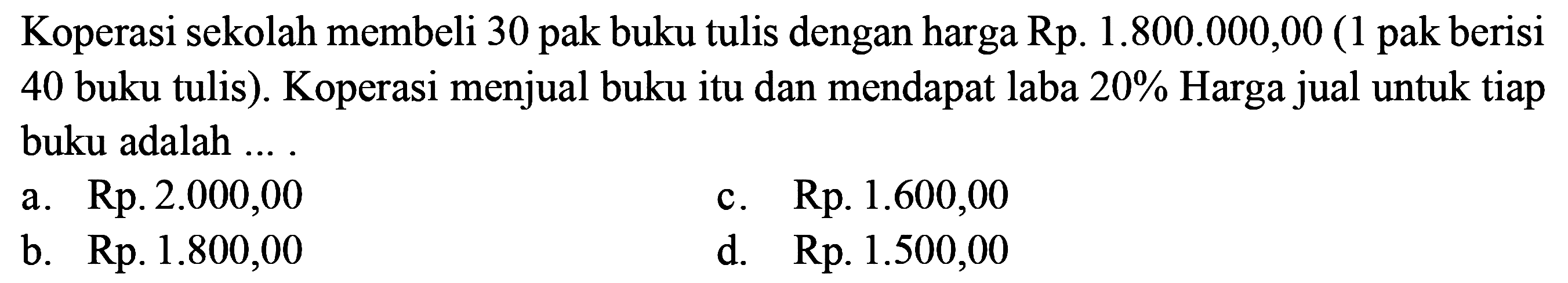 Koperasi sekolah membeli 30 pak buku tulis dengan harga Rp.  1.800.000,00  (1 pak berisi 40 buku tulis). Koperasi menjual buku itu dan mendapat laba 20% Harga jual untuk tiap buku adalah ... .