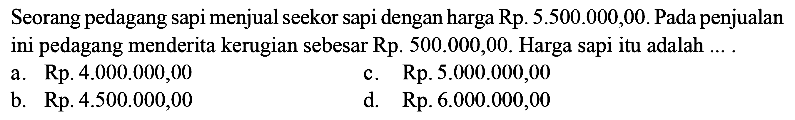 Seorang pedagang sapi menjual seekor sapi dengan harga Rp5.500.000,00. Pada penjualan ini pedagang menderita kerugian sebesar Rp500.000,00. Harga sapi itu adalah ... .