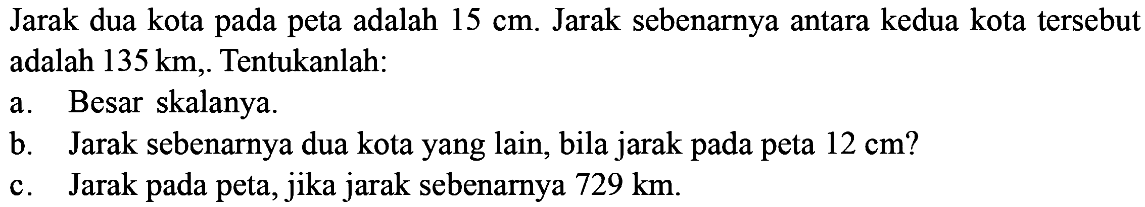 Jarak dua kota pada peta adalah 15 cm. Jarak sebenarnya antara kedua kota tersebut adalah 135 km. Tentukanlah: a. Besar skalanya. b. Jarak sebenarnya dua kota yang lain, bila jarak pada peta 12 cm? c. Jarak pada peta, jika jarak sebenarnya 729 km. 