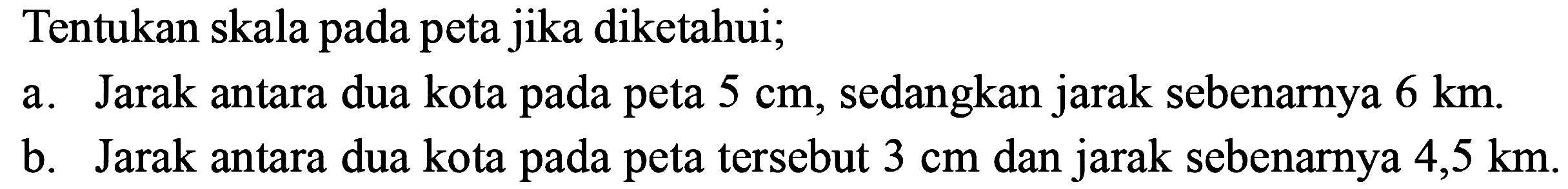 Tentukan skala pada peta jika diketahui; a. Jarak antara dua kota pada peta  5 cm , sedangkan jarak sebenarnya  6 km. b. Jarak antara dua kota pada peta tersebut  3 cm  dan jarak sebenarnya  4,5 km. 