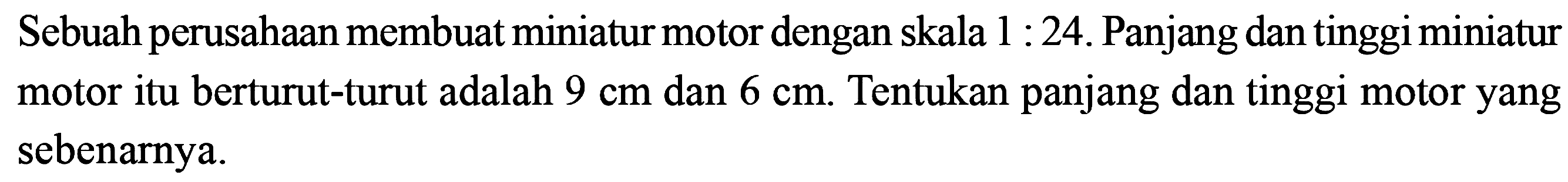 Sebuah perusahaan membuat miniatur motor dengan skala  1: 24 . Panjang dan tinggi miniatur motor itu berturut-turut adalah  9 cm  dan  6 cm . Tentukan panjang dan tinggi motor yang sebenarnya. 