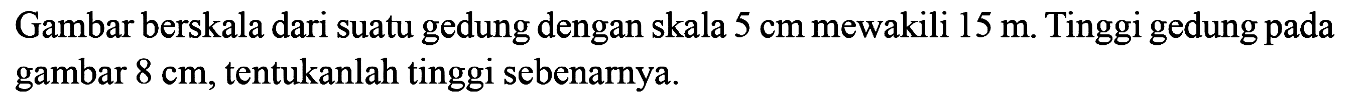 Gambar berskala dari suatu gedung dengan skala 5 cm mewakili 15 m. Tinggi gedung pada gambar 8 cm, tentukanlah tinggi sebenarnya.