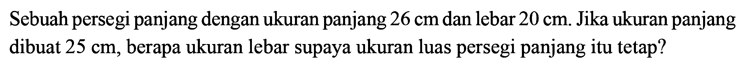 Sebuah persegi panjang dengan ukuran panjang 26 cm dan lebar 20 cm. Jika ukuran panjang dibuat 25 cm, berapa ukuran lebar supaya ukuran luas persegi panjang itu tetap?
