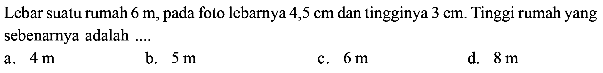 Lebar suatu rumah 6 m, pada foto lebarnya 4,5 cm dan tingginya 3 cm. Tinggi rumah yang sebenarnya adalah ....