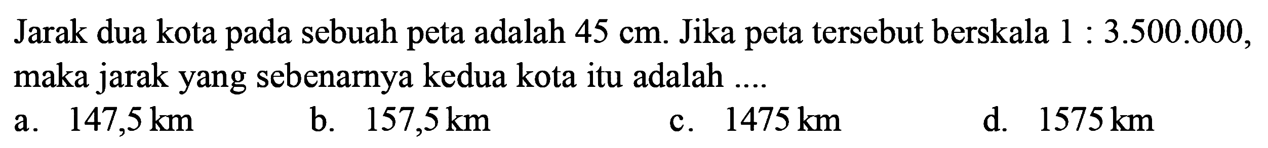 Jarak dua kota pada sebuah peta adalah 45 cm. Jika peta tersebut berskala 1:3.500.000, maka jarak yang sebenarnya kedua kota itu adalah ....