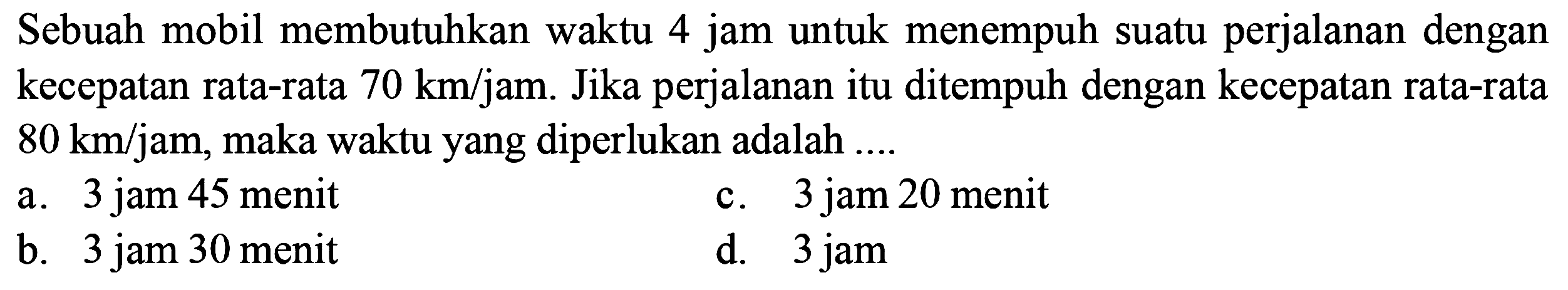 Sebuah mobil membutuhkan waktu 4 jam untuk menempuh suatu perjalanan dengan kecepatan rata-rata 70 km/jam. Jika perjalanan itu ditempuh dengan kecepatan rata-rata 80 km/jam, maka waktu yang diperlukan adalah ....
