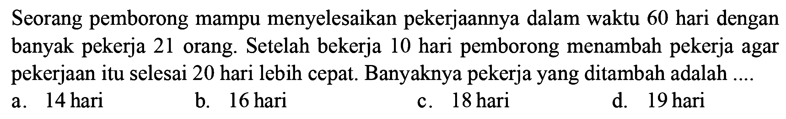 Seorang pemborong mampu menyelesaikan pekerjaannya dalam waktu 60 hari dengan banyak pekerja 21 orang. Setelah bekerja 10 hari pemborong menambah pekerja agar pekerjaan itu selesai 20 hari lebih cepat. Banyaknya pekerja yang ditambah adalah ... 