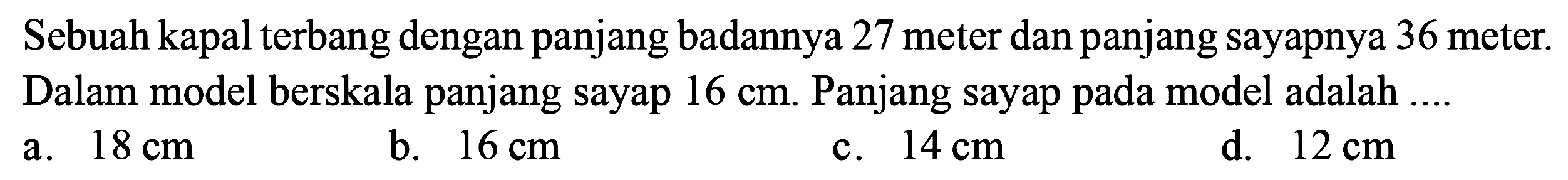 Sebuah kapal terbang dengan panjang badannya 27 meter dan panjang sayapnya 36 meter. Dalam model berskala panjang sayap  16 cm . Panjang sayap pada model adalah ....