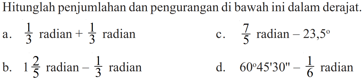 Hitunglah penjumlahan dan pengurangan di bawah ini dalam derajat.
a. 1/3 radian + 1/3 radian c. 7/5 radian - 23,5 b. 1 2/5 radian - 1/3 radian
d. 60 45' 30'' - 1/6 radian 