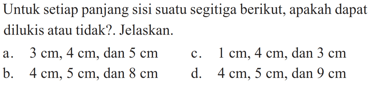 Untuk setiap panjang sisi suatu segitiga berikut, apakah dapat dilukis atau tidak? Jelaskan. a. 3 cm, 4 cm, dan 5 cm c. 1 cm, 4 cm, dan 3 cm b. 4 cm, 5 cm, dan 8 cm d. 4 cm, 5 cm, dan 9 cm