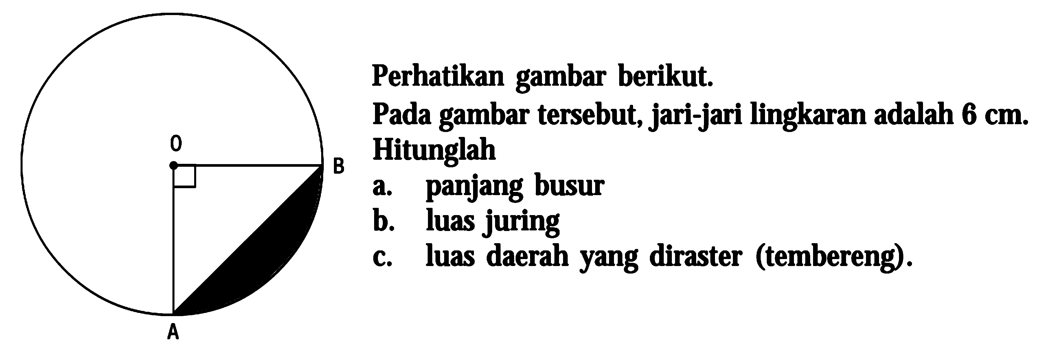 Perhatikan gambar berikut. Pada gambar tersebut, jari-jari lingkaran adalah  6 cm. Hitunglah a. panjang busur b. luas juring c. luas daerah yang diraster (tembereng). 