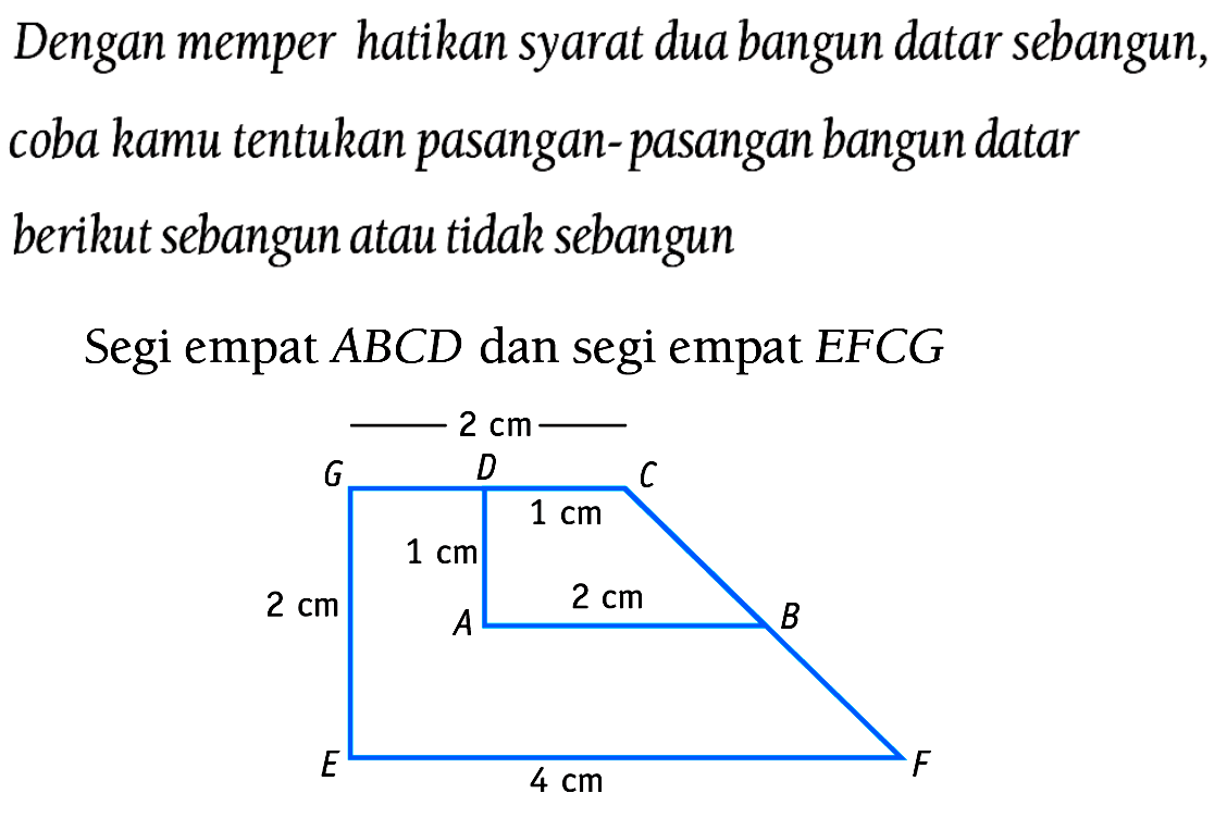 Dengan memperhatikan syarat dua bangun datar sebangun, coba kamu tentukan pasangan-pasangan bangun datar berikut sebangun atau tidak sebangun
Segi empat  A B C D  dan segi empat  E F C G 