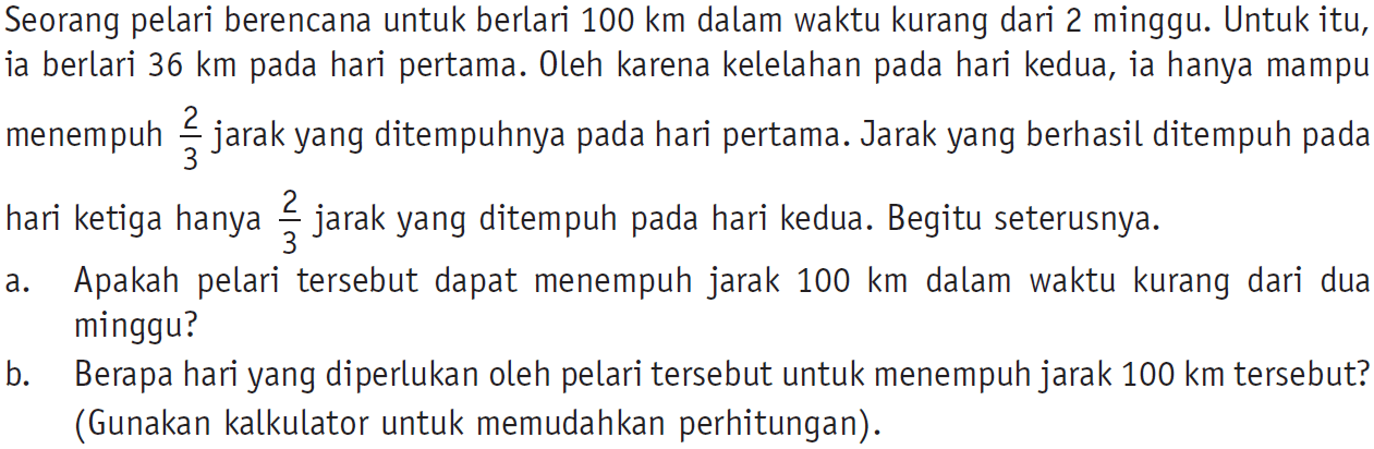 Seorang pelari berencana untuk berlari 100 km dalam waktu kurang dari 2 minggu. Untuk itu, ia berlari 36 km pada hari pertama. Oleh karena kelelahan pada hari kedua, ia hanya mampu menempuh 2/3 jarak yang ditempuhnya pada hari pertama. Jarak yang berhasil ditempuh pada hari ketiga hanya 2/3 jarak yang ditempuh pada hari kedua. Begitu seterusnya. a. Apakah pelari tersebut dapat menempuh jarak 100 km dalam waktu kurang dari dua minggu? b. Berapa hari yang diperlukan oleh pelari tersebut untuk menempuh jarak 100 km tersebut? (Gunakan kalkulator untuk memudahkan perhitungan).