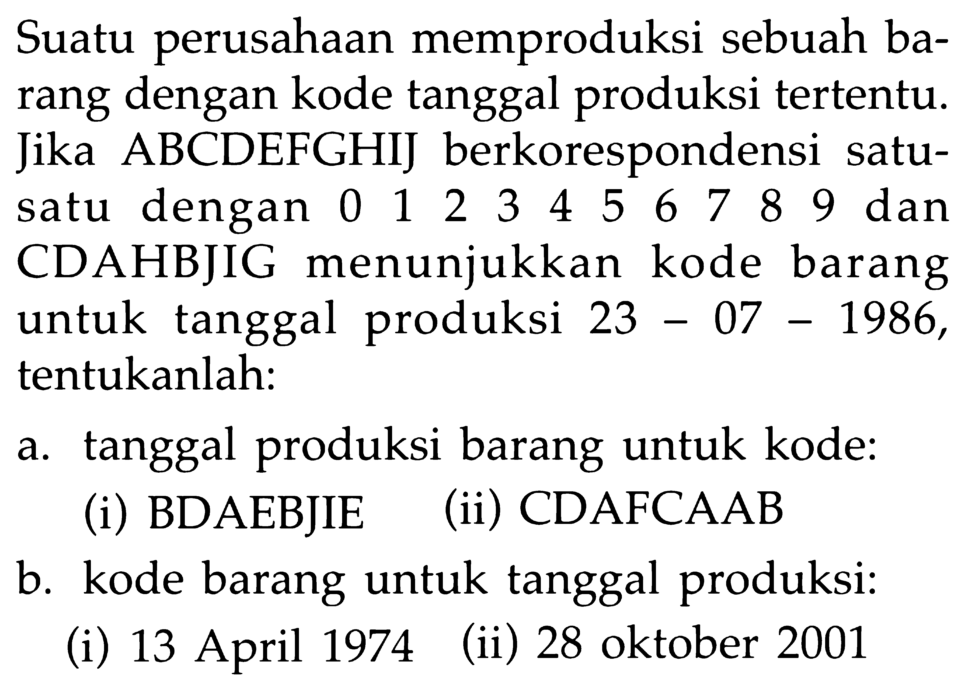 Suatu perusahaan memproduksi sebuah barang dengan kode tanggal produksi tertentu. Jika ABCDEFGHIJ berkorespondensi satu-satu dengan 0 1 2 3 4 5 6 7 8 9 dan CDAHBJIG menunjukkan kode barang untuk tanggal produksi  23-07-1986, tentukanlah:
a. tanggal produksi barang untuk kode:
(i) BDAEBJIE
(ii) CDAFCAAB
b. kode barang untuk tanggal produksi:
(i) 13 April 1974
(ii) 28 oktober 2001