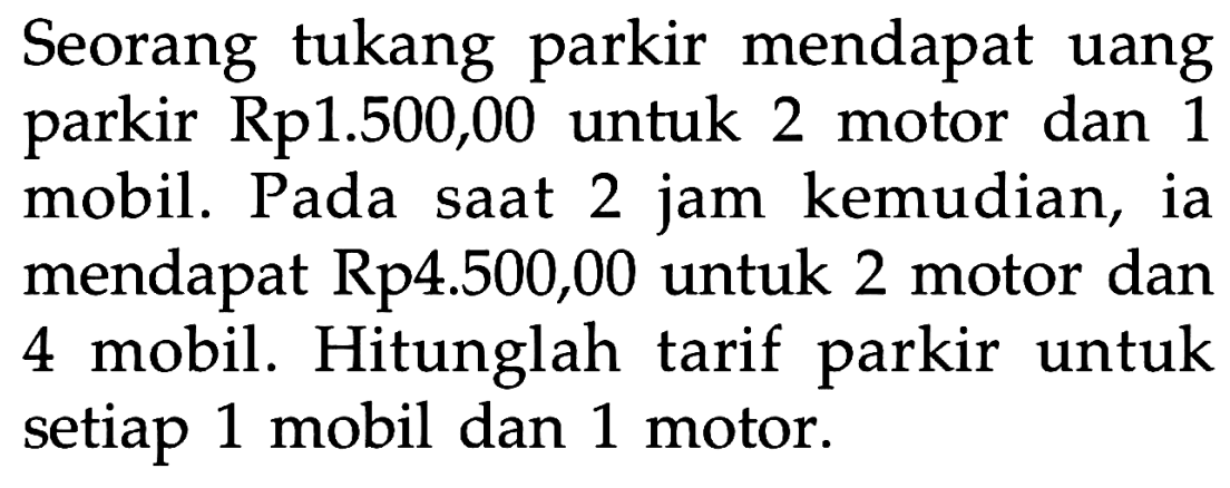 Seorang tukang parkir mendapat uang parkir Rp1.500,00 untuk 2 motor dan 1 mobil. Pada saat 2 jam kemudian, ia mendapat Rp4.500,00 untuk 2 motor dan 4 mobil. Hitunglah tarif parkir untuk setiap 1 mobil dan 1 motor.