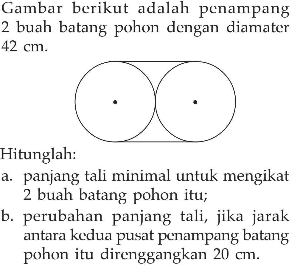 Gambar berikut adalah penampang 2 buah batang pohon dengan diamater  42 cm .
Hitunglah:
a. panjang tali minimal untuk mengikat 2 buah batang pohon itu;
b. perubahan panjang tali, jika jarak antara kedua pusat penampang batang pohon itu direnggangkan  20 cm .